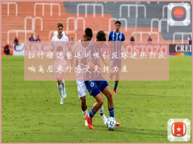 拉什福德重返训练引发球迷热烈反响高层意外感受支持力度