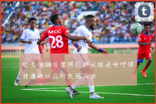 哈兰德晒日常照引热议球迷呼吁保持谦逊以应对失冠压力