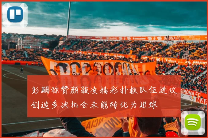 彭鹏称赞颜骏凌精彩扑救队伍进攻创造多次机会未能转化为进球