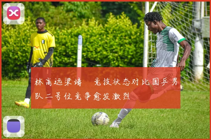 林高远梁靖崑竞技状态对比国乒男队二号位竞争愈发激烈