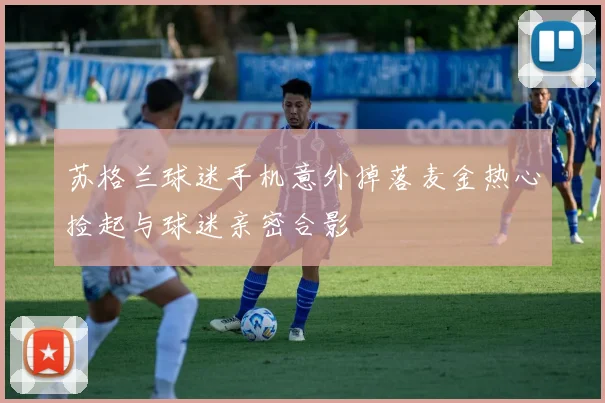 苏格兰球迷手机意外掉落麦金热心捡起与球迷亲密合影