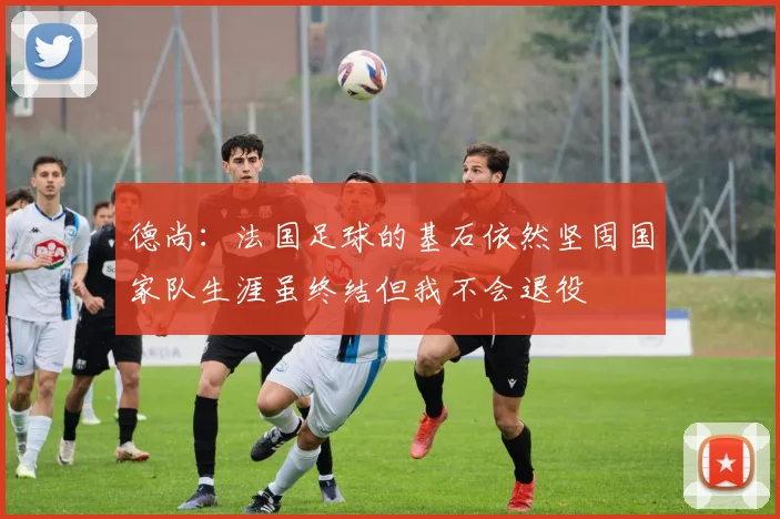 德尚：法国足球的基石依然坚固国家队生涯虽终结但我不会退役