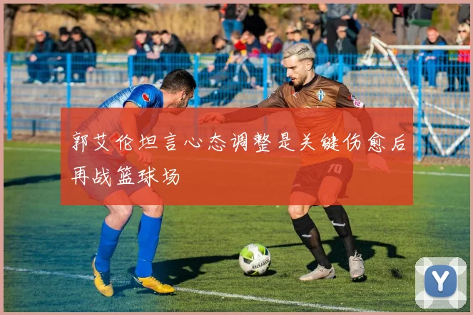 郭艾伦坦言心态调整是关键伤愈后再战篮球场